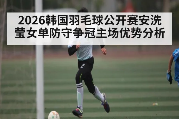 2026韩国羽毛球公开赛安洗莹女单防守争冠主场优势分析