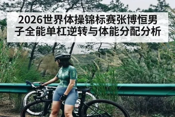2026世界体操锦标赛张博恒男子全能单杠逆转与体能分配分析